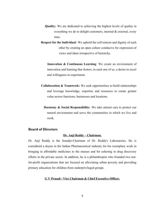 Quality: We are dedicated to achieving the highest levels of quality in
everything we do to delight customers, internal & external, every
time.
Respect for the Individual: We uphold the self-esteem and dignity of each
other by creating an open culture conducive for expression of
views and ideas irrespective of hierarchy.
Innovation & Continuous Learning: We create an environment of
innovation and learning that fosters, in each one of us, a desire to excel
and willingness to experiment.
Collaboration & Teamwork: We seek opportunities to build relationships
and leverage knowledge, expertise and resources to create greater
value across functions, businesses and locations.
Harmony & Social Responsibility: We take utmost care to protect our
natural environment and serve the communities in which we live and
work.
Board of Directors
Dr. Anji Reddy – Chairman.
Dr. Anji Reddy is the founder-Chairman of Dr. Reddy's Laboratories. He is
considered a doyen in the Indian Pharmaceutical industry for his exemplary work in
bringing in affordable medicines to the masses and for ushering in drug discovery
efforts in the private sector. In addition, he is a philanthropist who founded two not-
for-profit organizations that are focused on alleviating urban poverty and providing
primary education for children from underprivileged groups.
G V Prasad - Vice Chairman & Chief Executive Officer.
9
 