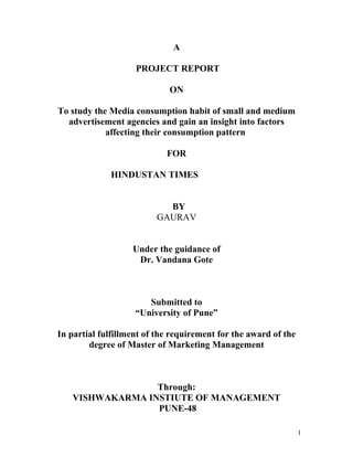 A
PROJECT REPORT
ON
To study the Media consumption habit of small and medium
advertisement agencies and gain an insight into factors
affecting their consumption pattern
FOR
HINDUSTAN TIMES
BY
GAURAV
Under the guidance of
Dr. Vandana Gote
Submitted to
“University of Pune”
In partial fulfillment of the requirement for the award of the
degree of Master of Marketing Management
Through:
VISHWAKARMA INSTIUTE OF MANAGEMENT
PUNE-48
1
 