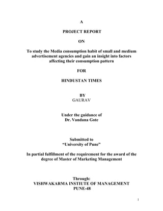 1
A
PROJECT REPORT
ON
To study the Media consumption habit of small and medium
advertisement agencies and gain an insight into factors
affecting their consumption pattern
FOR
HINDUSTAN TIMES
BY
GAURAV
Under the guidance of
Dr. Vandana Gote
Submitted to
“University of Pune”
In partial fulfillment of the requirement for the award of the
degree of Master of Marketing Management
Through:
VISHWAKARMA INSTIUTE OF MANAGEMENT
PUNE-48
 