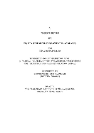 A
PROJECT REPORT
ON
EQUITY RESEARCH (FUNDAMENTAL ANALYSIS)
FOR
INDIA INFOLINE LTD.
SUBMITTED TO UNIVERSITY OF PUNE
IN PARTIAL FULFILLMENT OF 2 YEARS FULL TIME COURSE
MASTERS IN BUSINESS ADMINISTRATION (M.B.A.)
SUBMITTED BY
CHOTHANI HITESH HASMUKH
( BATCH - 2006-08 )
BRACT’s
VISHWAKARMA INSTITUTE OF MANAGEMENT,
KODHAWA PUNE- 411014.
1
 