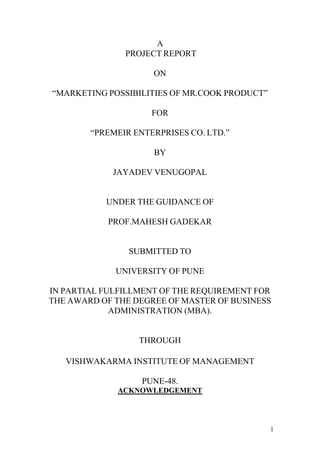 1
A
PROJECT REPORT
ON
“MARKETING POSSIBILITIES OF MR.COOK PRODUCT”
FOR
“PREMEIR ENTERPRISES CO. LTD.”
BY
JAYADEV VENUGOPAL
UNDER THE GUIDANCE OF
PROF.MAHESH GADEKAR
SUBMITTED TO
UNIVERSITY OF PUNE
IN PARTIAL FULFILLMENT OF THE REQUIREMENT FOR
THE AWARD OF THE DEGREE OF MASTER OF BUSINESS
ADMINISTRATION (MBA).
THROUGH
VISHWAKARMA INSTITUTE OF MANAGEMENT
PUNE-48.
ACKNOWLEDGEMENT
 