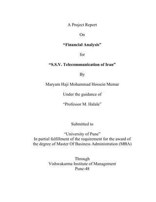 A Project Report
On
“Financial Analysis”
for
“S.S.V. Telecommunication of Iran”
By
Maryam Haji Mohammad Hossein Memar
Under the guidance of
“Professor M. Halale”
Submitted to
“University of Pune”
In partial fulfillment of the requirement for the award of
the degree of Master Of Business Administration (MBA)
Through
Vishwakarma Institute of Management
Pune-48
 