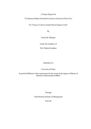 A Project Report On
“To Measure Market Potential for Greaves Gensets in Pune City”
For “Greaves Cotton Limited (Diesel Engines Unit)”
By
Naresh B. Mahajan
Under the Guidance of
Prof. Mahesh Gadekar
Submitted To
University Of Pune
In partial fulfillment of the requirement for the award of the degree of Master of
Business Administration (MBA)
Through
Vishwakarma Institute of Management
Pune-48
 