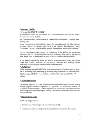 10
Company Profile
Founder Of HDFC BANK LTD
Hasmukhbhai Parekh was the Founder and Chairman-Emeritus, who left this earthly
abode on November 18, 1994.
Mr. Parekh started his financial career at Harkisandass Lukhmidass – a leading stock
broking firm.
At the ripe age of 60, Hasmukhbhai started his second dynamic life. His vision for
mortgage finance for housing gave birth to the Housing Development Finance
Corporation – it was a trend-setter for housing finance in the whole Asian continent.
He was a true development banker. His building up HDFC without any government
assistance is itself a brilliant chapter in financial history. His wisdom and warmth
drew people from all walks of life to him, for advice, guidance and inspiration.
A soft spoken man of few words, Mr. Parekh nevertheless held strong and definite
views with a quiet conviction. He was always concerned with building bridges,
improving and encouraging communication between people.
Background
HDFC was incorporated in 1977 with the primary objective of meeting a social need –
that of promoting home ownership by providing long-term finance to households for
their housing needs. HDFC was promoted with an initial share capital of Rs. 100
million.
Business Objectives
The primary objective of HDFC is to enhance residential housing stock in the country
through the provision of housing finance in a systematic and professional manner, and
to promote home ownership. Another objective is to increase the flow of resources to
the housing sector by integrating the housing finance sector with the overall domestic
financial markets...
Organizational Goals
HDFC’s main goals are to:
a) Develop close relationships with individual households,
b) Maintain its position as the premier housing finance institution in the country,
 
