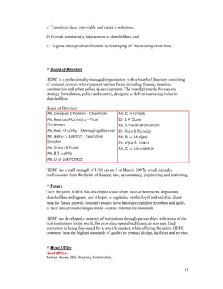 11
c) Transform ideas into viable and creative solutions,
d) Provide consistently high returns to shareholders, and
e) To grow through diversification by leveraging off the existing client base.
Board of Directors
HDFC is a professionally managed organization with a board of directors consisting
of eminent persons who represent various fields including finance, taxation,
construction and urban policy & development. The board primarily focuses on
strategy formulation, policy and control, designed to deliver increasing value to
shareholders.
Board of Directors
Mr. Deepak S Parekh - Chairman
Mr. Keshub Mahindra - Vice
Chairman
Mr. Keki M Mistry - Managing Director
Ms. Renu S. Karnad - Executive
Director
Mr. Shirish B Patel
Mr. B S Mehta
Mr. D M Sukthankar
Mr. D N Ghosh
Dr. S A Dave
Mr. S Venkitaramanan
Dr. Ram S Tarneja
Mr. N M Munjee
Dr. Vijay S. Kelkar
Mr. D M Satwalekar
HDFC has a staff strength of 1388 (as on 31st March, 2007), which includes
professionals from the fields of finance, law, accountancy, engineering and marketing.
Future
Over the years, HDFC has developed a vast client base of borrowers, depositors,
shareholders and agents, and it hopes to capitalise on this loyal and satisfied client
base for future growth. Internal systems have been developed to be robust and agile,
to take into account changes in the volatile external environment.
HDFC has developed a network of institutions through partnerships with some of the
best institutions in the world, for providing specialised financial services. Each
institution is being fine-tuned for a specific market, while offering the entire HDFC
customer base the highest standards of quality in product design, facilities and service.
Head Office
Head Office:
Ramon House, 169, Backbay Reclamation,
 