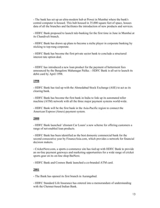 13
- The bank has set up an ultra-modern hub at Powai in Mumbai where the bank's
central computer is housed. This hub housed in 35,000 square feet of space, houses
data of all the branches and facilitates the introduction of new products and services.
- HDFC Bank proposed to launch tale-banking for the first time in June in Mumbai at
its Chandiveli branch.
- HDFC Bank has drawn up plans to become a niche player in corporate banking by
sticking to top-rung corporate.
- HDFC Bank has become the first private sector bank to conclude a structured
interest rate option deal.
- HDFC has introduced a new loan product for the payment of betterment fees
announced by the Bangalore Mahanagar Palike. - HDFC Bank is all set to launch its
debit card by April 1998.
1998
- HDFC Bank has tied up with the Ahmedabad Stock Exchange (ASE) to act as its
clearing bank.
- HDFC Bank has become the first bank in India to link up its automated teller
machine (ATM) network with all the three major payment systems world-wide.
- HDFC Bank will be the first bank in the Asia-Pacific region to connect the
American Express (Amex) payment system.
2000
- HDFC Bank launched `eInstant Car Loans' a new scheme for offering customers a
range of net-enabled loan products.
- HDFC Bank has been identified as the best domestic commercial bank for the
second consecutive year by FinanceAsia.com, which provides a network for financial
decision makers.
- CricketNext.com, a sports e-commerce site has tied up with HDFC Bank to provide
an on-line payment gateways and marketing opportunities for a wide range of cricket
sports gear on its on-line shop BatNext.
- HDFC Bank and Cosmos Bank launched a co-branded ATM card.
2001
- The Bank has opened its first branch in Aurangabad.
- HDFC Standard Life Insurance has entered into a memorandum of understanding
with the Chennai-based Indian Bank.
 