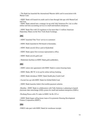 14
- The Bank has launched the international Maestro debit card in association with
Master Card.
- HDFC Bank will launch its credit card in June through link-ups with MasterCard
and Visa.
- HDFC Bank entered into a strategic tie-up with Tally Solutions Pvt. Ltd. to offer
online real time accounting services to small and medium enterprises.
- HDFC Bank files with US regulators to list more than 11 million American
Depositary Shares on the New York Stock Exchange.
2002
- HDFC launched 'One View' service to customers
- HDFC Bank launched its 9th branch in Karnataka.
- HDFC Bank unveils Silver card in Hyderabad.
- HDFC Bank opens first overseas representative office.
- HDFC Bank unveils gold card
- Mediclaim facilities to HDFC Bank gold cardholders.
2003
- HDFC enters into agreement with HDFC Bank to source housing loans.
- HDFC Bank, IRCTC in tie up for online railway booking.
- HDFC Bank introduces 'HDFC Bank Health plus Credit Card'.
- Escotel ties up with HDFC Bank for Global Debit Card.
- HDFC Bank launches India's first mobile payment solution.
-Mumbai - HDFC Bank in collaboration with Tally Solutions is planning to launch
electronic data interchange (EDI) system for small and medium enterprises (SMEs).
-Warburg Pincus sells 2% stake in HDFC for Rs 235 cr
- HDFC Bank began selling home loans of its promoter Housing Development
Finance Corporation (HDFC).
2004
-NMCE inks pact with HDFC Bank for warehouse receipts
 