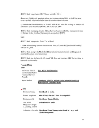 15
-HDFC Bank repurchases HDFC loans worth Rs 208 cr
-Launches Quickremit, a unique online service that enables NRIs in the US to send
money to their relatives in India from the comfort of their homes.
-Andhra Bank has entered into an alliance with HDFC Bank for sharing its network of
automated teller machines (ATMs). On March 29, 2004
-HDFC Bank managing director Aditya Puri has been awarded the management man
of the year by the Bombay Management Association (BMA)
2005
-HDFC Bank inaugurates first ATM in Hotel
- HDFC Bank ties up with the International Bank of Qatar (IBQ) to launch banking
services in Qatar.
-HDFC Bank along with MasterCard International launched credit card targeted at
small and medium-sized enterprises
-HDFC Bank has tied up with US-based WL Ross and company LLC for investing in
corporate restructuring
Award Won
2007
The Asian Banker
Excellence in Retail
Financial Services
Awards
Best Retail Bank in India
Asian Banker Managing Director Aditya Puri wins the Leadership
Achievement Award for India
2006
Business Today Best Bank in India.
Forbes Magazine One of Asia Pacific's Best 50 companies.
Businessworld Best listed Bank of India.
The Asset
Magazine's Triple
A Country Awards
Best Domestic Bank.
Asiamoney Awards Best Local Cash Management Bank in Large and
Medium segments.
 