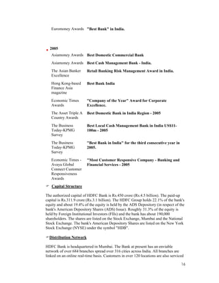 16
Euromoney Awards "Best Bank" in India.
2005
Asiamoney Awards Best Domestic Commercial Bank
Asiamoney Awards Best Cash Management Bank - India.
The Asian Banker
Excellence
Retail Banking Risk Management Award in India.
Hong Kong-based
Finance Asia
magazine
Best Bank India
Economic Times
Awards
"Company of the Year" Award for Corporate
Excellence.
The Asset Triple A
Country Awards
Best Domestic Bank in India Region - 2005
The Business
Today-KPMG
Survey
Best Local Cash Management Bank in India US$11-
100m - 2005
The Business
Today-KPMG
Survey
"Best Bank in India" for the third consecutive year in
2005.
Economic Times -
Avaya Global
Connect Customer
Responsiveness
Awards
"Most Customer Responsive Company - Banking and
Financial Services - 2005
Capital Structure
The authorized capital of HDFC Bank is Rs.450 crore (Rs.4.5 billion). The paid-up
capital is Rs.311.9 crore (Rs.3.1 billion). The HDFC Group holds 22.1% of the bank's
equity and about 19.4% of the equity is held by the ADS Depository (in respect of the
bank's American Depository Shares (ADS) Issue). Roughly 31.3% of the equity is
held by Foreign Institutional Investors (FIIs) and the bank has about 190,000
shareholders. The shares are listed on the Stock Exchange, Mumbai and the National
Stock Exchange. The bank's American Depository Shares are listed on the New York
Stock Exchange (NYSE) under the symbol "HDB".
Distribution Network
HDFC Bank is headquartered in Mumbai. The Bank at present has an enviable
network of over 684 branches spread over 316 cities across India. All branches are
linked on an online real-time basis. Customers in over 120 locations are also serviced
 
