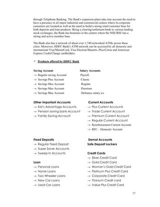 17
through Telephone Banking. The Bank's expansion plans take into account the need to
have a presence in all major industrial and commercial centers where its corporate
customers are located as well as the need to build a strong retail customer base for
both deposits and loan products. Being a clearing/settlement bank to various leading
stock exchanges, the Bank has branches in the centers where the NSE/BSE has a
strong and active member base.
The Bank also has a network of about over 1,740 networked ATMs across these
cities. Moreover, HDFC Bank's ATM network can be accessed by all domestic and
international Visa/MasterCard, Visa Electron/Maestro, Plus/Cirrus and American
Express Credit/Charge cardholders.
Products offered by HDFC Bank
Saving Account Salary Accounts
→ Regular saving Account Payroll
→ Savings Plus Account Classic
→ Savings Max Account Regular
→ Savings Max Account Premium
→ Savings Max Account Defeance salary a/c
Other Important Accounts
→ Kid’s Advantage Accounts
→ Pension saving bank Account
→ Family Saving Account
Current Accounts
→ Plus Current Accounts
→ Trade Current Account
→ Premium Current Account
→ Regular Current Account
→ Reimbursement Current Account
→ RFC – Domestic Account
Fixed Deposits
→ Regular Fixed Deposit
→ Super Saver Accounts
→ Sweep In Accounts
Loan
→ Personal Loans
→ Home Loans
→ Two Wheeler Loans
→ New Car Loans
→ Used Car Loans
Demat Accounts
Safe Deposit Lockers
Credit Cards
→ Silver Credit Card
→ Gold Credit Card
→ Woman’s Gold Credit Card
→ Platinum Plus Credit Card
→ Corporate Credit Card
→ Titanium Credit card
→ Value Plus Credit Card
 