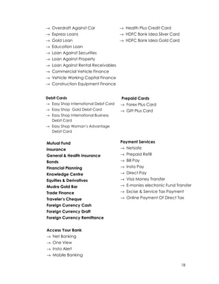 18
→ Overdraft Against Car
→ Express Loans
→ Gold Loan
→ Education Loan
→ Loan Against Securities
→ Loan Against Property
→ Loan Against Rental Receivables
→ Commercial Vehicle Finance
→ Vehicle Working Capital Finance
→ Construction Equipment Finance
→ Health Plus Credit Card
→ HDFC Bank Idea Silver Card
→ HDFC Bank Idea Gold Card
Debit Cards
→ Easy Shop International Debit Card
→ Easy Shop Gold Debit Card
→ Easy Shop International Business
Debit Card
→ Easy Shop Woman’s Advantage
Debit Card
Mutual Fund
Insurance
General & Health Insurance
Bonds
Financial Planning
Knowledge Centre
Equities & Derivatives
Mudra Gold Bar
Trade Finance
Traveler’s Cheque
Foreign Currency Cash
Foreign Currency Draft
Foreign Currency Remittance
Access Your Bank
→ Net Banking
→ One View
→ Insta Alert
→ Mobile Banking
Prepaid Cards
→ Forex Plus Card
→ Gift Plus Card
Payment Services
→ Netsafe
→ Prepaid Refill
→ Bill Pay
→ Insta Pay
→ Direct Pay
→ Visa Money Transfer
→ E-monies electronic Fund Transfer
→ Excise & Service Tax Payment
→ Online Payment Of Direct Tax
 