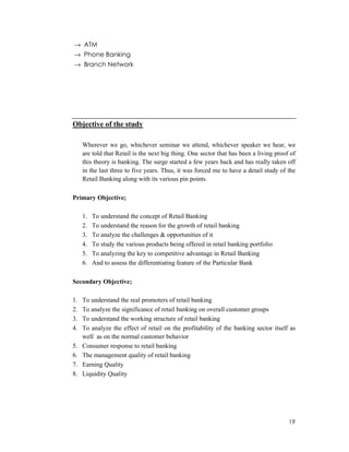 19
→ ATM
→ Phone Banking
→ Branch Network
Objective of the study
Wherever we go, whichever seminar we attend, whichever speaker we hear, we
are told that Retail is the next big thing. One sector that has been a living proof of
this theory is banking. The surge started a few years back and has really taken off
in the last three to five years. Thus, it was forced me to have a detail study of the
Retail Banking along with its various pin points.
Primary Objective;
1. To understand the concept of Retail Banking
2. To understand the reason for the growth of retail banking
3. To analyze the challenges & opportunities of it
4. To study the various products being offered in retail banking portfolio
5. To analyzing the key to competitive advantage in Retail Banking
6. And to assess the differentiating feature of the Particular Bank
Secondary Objective;
1. To understand the real promoters of retail banking
2. To analyze the significance of retail banking on overall customer groups
3. To understand the working structure of retail banking
4. To analyze the effect of retail on the profitability of the banking sector itself as
well as on the normal customer behavior
5. Consumer response to retail banking
6. The management quality of retail banking
7. Earning Quality
8. Liquidity Quality
 