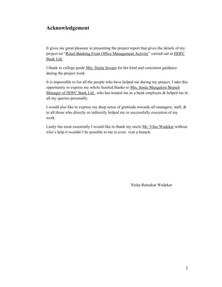 2
Acknowledgement
It gives me great pleasure in presenting the project report that gives the details of my
project on “Retail Banking Front Office Management Activity” carried out at HDFC
Bank Ltd.
I thank to college guide Mrs. Smita Sovani for her kind and consistent guidance
during the project work.
It is impossible to list all the people who have helped me during my project. I take this
opportunity to express my whole hearted thanks to Mrs. Sonia Mangalore Branch
Manager of HDFC Bank Ltd., who has treated me as a bank employee & helped me in
all my queries personally.
I would also like to express my deep sense of gratitude towards all managers, staff, &
to all those who directly or indirectly helped me in successfully execution of my
work.
Lastly but most essentially I would like to thank my uncle Mr. Vilas Wadekar without
who’s help it wouldn’t be possible to me to even visit a branch.
Nisha Ratnakar Wadekar
 
