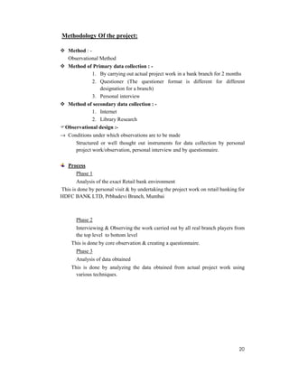20
Methodology Of the project:
Method : -
Observational Method
Method of Primary data collection : -
1. By carrying out actual project work in a bank branch for 2 months
2. Questioner (The questioner format is different for different
designation for a branch)
3. Personal interview
Method of secondary data collection : -
1. Internet
2. Library Research
Observational design :-
→ Conditions under which observations are to be made
Structured or well thought out instruments for data collection by personal
project work/observation, personal interview and by questionnaire.
Process
Phase 1
Analysis of the exact Retail bank environment
This is done by personal visit & by undertaking the project work on retail banking for
HDFC BANK LTD, Prbhadevi Branch, Mumbai
Phase 2
Interviewing & Observing the work carried out by all real branch players from
the top level to bottom level
This is done by core observation & creating a questionnaire.
Phase 3
Analysis of data obtained
This is done by analyzing the data obtained from actual project work using
various techniques.
 
