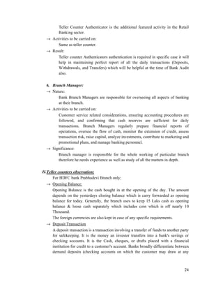 24
Teller Counter Authenticator is the additional featured activity in the Retail
Banking sector.
→ Activities to be carried on:
Same as teller counter.
→ Result:
Teller counter Authenticators authentication is required in specific case it will
help in maintaining perfect report of all the daily transactions (Deposits,
Withdrawals, and Transfers) which will be helpful at the time of Bank Audit
also.
6. Branch Manager:
→ Nature:
Bank Branch Managers are responsible for overseeing all aspects of banking
at their branch.
→ Activities to be carried on:
Customer service related considerations, ensuring accounting procedures are
followed, and confirming that cash reserves are sufficient for daily
transactions. Branch Managers regularly prepare financial reports of
operations, oversee the flow of cash, monitor the extension of credit, assess
transaction risk, raise capital, analyze investments, contribute to marketing and
promotional plans, and manage banking personnel.
→ Significance:
Branch manager is responsible for the whole working of particular branch
therefore he needs experience as well as study of all the matters in depth.
II.Teller counters observation:
For HDFC bank Prabhadevi Branch only;
→ Opening Balance:
Opening Balance is the cash bought in at the opening of the day. The amount
depends on the yesterdays closing balance which is carry forwarded as opening
balance for today. Generally, the branch uses to keep 15 Laks cash as opening
balance & loose cash separately which includes coin which is off nearly 10
Thousand.
The foreign currencies are also kept in case of any specific requirements.
→ Deposit Transaction
A deposit transaction is a transaction involving a transfer of funds to another party
for safekeeping. It is the money an investor transfers into a bank's savings or
checking accounts. It is the Cash, cheques, or drafts placed with a financial
institution for credit to a customer's account. Banks broadly differentiate between
demand deposits (checking accounts on which the customer may draw at any
 