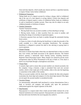 25
time) and time deposits, which usually pay interest and have a specified maturity
or require 30 days' notice before withdrawal.
→ Withdrawal Transaction
Taking funds out of a deposit account by writing a cheque, draft or withdrawal
slip in the case of a time deposit or savings deposit. Certain time deposits and
certificates of deposit require a notice of withdrawal before funds are withdrawn
in cash or transferred to another account. These may also be subject to an early
withdrawal penalty or forfeiture of interest
→ Transfer Transaction
Transfer Transaction includes;
1. Moving funds from one account to another, as from checking to savings.
2. Moving stocks, bonds, or other securities from one owner to another, and
recording the change of ownership on registration papers.
3. Electronic payment from one bank to another through the automated clearing
house system.
4. Clause in a letter of credit allowing the beneficiary to make the proceeds of the
credit available to a third party (secondary beneficiary). The secondary
beneficiary is obligated to present the draft to the advising or paying bank to
receive payment.
→ Cheque Clearing:
Movement of checks from banks where they are deposited back to those on which
they were written, and funds movement in the opposite direction. The Federal
Reserve operates a nationwide check clearing system, including numerous
Regional Check Processing Centers. Many cheques are cleared by private sector
arrangements either by Direct Presentment to the pay or bank or, if the check is
drawn on a local bank through a clearinghouse association.
→ Cheque Digit:
A numeric digit used to ensure that account numbers are entered accurately into
the computer. Using a formula, a digit is calculated from each new account
number, which is then made part of that number, either at the end, the beginning
or somewhere in the middle of the number.
When an account number with the check digit is entered, the data entry program
recalculates the check digit and compares it to the check digit entered. If the digits
are not equal, the account number is considered invalid.
→ Travelers Cheque:
An internationally redeemable draft purchased in various denominations from a
bank or traveler's aid company and payable only upon the purchaser's
endorsement against the original signature on the draft.
→ Stop Payment:
Stop payment is a request made when a bank account holder instructs his or her
financial institution not to honor payment. Stop payments are issued after a check
has been delivered, but before the receiving party has cashed it.
 