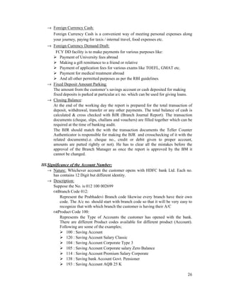 26
→ Foreign Currency Cash:
Foreign Currency Cash is a convenient way of meeting personal expenses along
your journey, paying for taxis / internal travel, food expenses etc.
→ Foreign Currency Demand Draft:
FCY DD facility is to make payments for various purposes like:
Payment of University fees abroad
Making a gift remittance to a friend or relative
Payment of application fees for various exams like TOEFL, GMAT etc.
Payment for medical treatment abroad
And all other permitted purposes as per the RBI guidelines.
→ Fixed Deposit Amount Parking:
The amount from the customer’s savings account or cash deposited for making
fixed deposits is parked at particular a/c no. which can be used for giving loans.
→ Closing Balance:
At the end of the working day the report is prepared for the total transaction of
deposit, withdrawal, transfer or any other payments. The total balance of cash is
calculated & cross checked with BJR (Branch Journal Report). The transaction
documents (cheque, slips, challans and vouchers) are filled together which can be
required at the time of banking audit.
The BJR should match the with the transaction documents the Teller Counter
Authenticator is responsible for making the BJR and crosschecking of it with the
related documents(i.e. cheque no., credit or debit given to proper account,
amounts are putted rightly or not). He has to clear all the mistakes before the
approval of the Branch Manager as once the report is approved by the BM it
cannot be changed.
III.Significance of the Account Number:
→ Nature: Whichever account the customer opens with HDFC bank Ltd. Each no.
has contains 12 Digit but different identity.
→ Description:
Suppose the No. is 012 100 002699
Branch Code 012:
Represent the Prabhadevi Branch code likewise every branch have their own
code. The A/c no. should start with branch code so that it will be very easy to
recognize that with which branch the customer is having their A/C
Product Code 100:
Represents the Type of Accounts the customer has opened with the bank.
There are different Product codes available for different product (Account).
Following are some of the examples;
100 : Saving Account
120 : Saving Account Salary Classic
104 : Saving Account Corporate Type 3
105 : Saving Account Corporate salary Zero Balance
114 : Saving Account Premium Salary Corporate
138 : Saving bank Account Govt. Pensioner
193 : Saving Account AQB 25 K
 