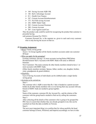 27
160 : Saving Account AQB 10K
146 : Kid’s Advantage Account
811 : Health Care Finance
247 : Current Account Reimbursement
172 : No Frills saving Account
256 : HDFC Bank Trade
202 : Current Account Premium
200 : Current Account
285 : Loan Against used Cars
Thus the product code could be useful for recognizing the product that customer is
presently having.
Customers Personal No.759231:
Customer Personal No. is the separate no. given to each and every customer
who is only having the access on that no.
IV.Grouping Assignment:
→Head: Family saving group
Nature: To Group together all the family members accounts under one customer
ID head
→Who can apply for the grouping?
Existing customers: having 1 or more accounts (saving/Salary/NRI/Salary
Reimbursement/ Kid’s Account) with HDFC Bank with same or different
branches.
New Customers: The main customer & other family members intend to have 1 or
more accounts with HDFC bank.
(Other family members includes: Spouse, father, mother, son, daughter, brother,
sister, grandparents & grand children)
→Eligibility:
Up to 4 Saving Accounts of individuals can be clubbed under a single family
saving group
→Activities to be carried on:
Step 1:
The customer who’s AQB is more than Rs.1 laks is headed as a parent account
holder & all other family members who so ever having their any account with any
branch of HDFC bank are needed to group together.
Step 2:
Name of the customer, customer ID, the Account No., and the relation of the
customer with the group head is needed to find out by calling the customers.
Step 3:
After collecting all the details of the customers who is going to be grouped the
PB’s have to search that whether they are already grouped or not, this can be
searched out from the data available on Finware.
Step 4:
The next most important thing is to confirm that for whose portfolio the head
customer belongs (Classic, Preferred, and Imperia) accordingly we have to take
 