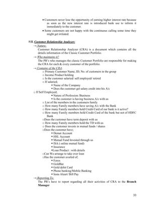 33
• Customers never lose the opportunity of earning higher interest rate because
as soon as the new interest rate is introduced bank use to inform it
immediately to the customer.
• Some customers are not happy with the continuous calling some time they
might get irritated.
VII. Customer Relationship Analyzer:
→ Nature:
Customer Relationship Analyzer (CRA) is a document which contains all the
details information of the Classic Customer Portfolio.
→ Who maintains it?
The PB’s who manages the classic Customer Portfolio are responsible for making
the CRA for each & every customer of the portfolio.
→ Contains of the CRA:
o Primary Customer Name, ID, No. of customers in the group
o Income Product holding
o Is the customer salaried/ self employed/ retired
o If salaried;
Name of the Company
Does the customer get salary credit into his A/c
o If Self Employed;
Nature of Profession /Business
Is the customer is having business A/c with us
o List of the members in the customers family
o How many Family members have saving A/c with the Bank
o How many Family members hold Credit Card of our bank is it active?
o How many Family members hold Credit Card of the bank but not of HDFC
Bank
oDoes the customer have term deposit with us
o How many Family members hold the TD with us
o Does the customer invests in mutual funds / shares
oDoes the customer have;
Demat Account
HSL Account
Mutual Fund Invested through us
ISA ( online mutual fund)
Insurance
Loan Product : with details
oCan We arrange to take over loan
oHas the customer availed of;
Forex
GoldBar
Gold debit Card
Phone banking/Mobile Banking
Insta Aleart/ Bill Pay
→ Reporting To:
The PB’s have to report regarding all their activities of CRA to the Branch
Manager
 