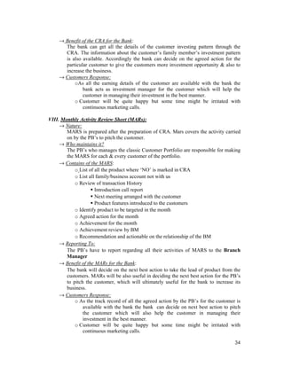 34
→ Benefit of the CRA for the Bank:
The bank can get all the details of the customer investing pattern through the
CRA. The information about the customer’s family member’s investment pattern
is also available. Accordingly the bank can decide on the agreed action for the
particular customer to give the customers more investment opportunity & also to
increase the business.
→ Customers Response:
oAs all the earning details of the customer are available with the bank the
bank acts as investment manager for the customer which will help the
customer in managing their investment in the best manner.
o Customer will be quite happy but some time might be irritated with
continuous marketing calls.
VIII. Monthly Activity Review Sheet (MARs):
→ Nature:
MARS is prepared after the preparation of CRA. Mars covers the activity carried
on by the PB’s to pitch the customer.
→ Who maintains it?
The PB’s who manages the classic Customer Portfolio are responsible for making
the MARS for each & every customer of the portfolio.
→ Contains of the MARS:
o List of all the product where ‘NO’ is marked in CRA
o List all family/business account not with us
o Review of transaction History
Introduction call report
Next meeting arranged with the customer
Product features introduced to the customers
o Identify product to be targeted in the month
o Agreed action for the month
o Achievement for the month
o Achievement review by BM
o Recommendation and actionable on the relationship of the BM
→ Reporting To:
The PB’s have to report regarding all their activities of MARS to the Branch
Manager
→ Benefit of the MARs for the Bank:
The bank will decide on the next best action to take the lead of product from the
customers. MARs will be also useful in deciding the next best action for the PB’s
to pitch the customer, which will ultimately useful for the bank to increase its
business.
→ Customers Response:
o As the track record of all the agreed action by the PB’s for the customer is
available with the bank the bank can decide on next best action to pitch
the customer which will also help the customer in managing their
investment in the best manner.
o Customer will be quite happy but some time might be irritated with
continuous marketing calls.
 