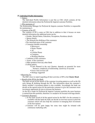 35
IX. Individual Profile Information:
→ Nature:
The Individual Profile Information is just like as CRA which contains all the
detailed information about the Preferred & Imperial customer Portfolio.
→ Who maintains it?
The Relationship Manager for Preferred & Imperia customer Portfolio is responsible
for maintaining it.
→ Contains of the IPI
The contains of IPI is some as CRA but in addition to that it focuses on more
detailed information the additional point can be;
o Gender, Marital Status, Education, Occupation, Residence details
o Spouse details
o The liking & the disliking of the customers
oThe interested areas of the customer
o Consumer durable ownership
Microwave
Home Theatre
AC
Cellular Phone
Computer
Washing Machine
o Liabilities of the customers
o Assets of the customers
o Other products from any other Bank
oCalling pattern
Calls Planned in the next Quarter: depends on potential for more
business, complexity of relationship, sensitivity of account
Focus Area on next call
Strategy suggested
→Reporting To:
The RM’s have to report regarding all their activities of IPI to the Cluster Head.
→ Benefit of the IPI for the Bank:
The bank can get all the details of the customer investing pattern as well as the life
style likings & disliking through the IPI. The information about the customer’s
family member’s investment pattern is also available. Accordingly the bank can
decide on the agreed action for the particular customer to give the customers more
investment opportunity & also to increase the business.
As the IPI is made for Preferred & Imperia Customer portfolio the more business
is earned from this portfolio, therefore it is needed to be focused with huge details.
→ Customers Response:
o As the track record of all the agreed action by the RM’s for the customer is
available with the bank the bank can decide on next best action to pitch the
customer which will also help the customer in managing their investment
in the best manner.
o Customer will be quite happy but some time might be irritated with
continuous marketing calls.
 