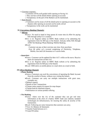 37
→ Customer response:
o Customer will be well guided while opening an Saving A/c
o They can have all the details before opening an account.
o Transparency on the part of the Bankers can be maintained.
→ Bank Benefit:
o Customers can be aware of all the details prior to opening an account so the
disputes after opening an account can be easily solved
o Transparency in the work can be maintained
XI. Convenience Banking Channels:
→ Bill pay
•Nature: No need to stand in long queues & waste time & effort for paying
bills through utility Co’s counters.
•How to do: Register online on HDFC Bank website or by submitting the
registration form for Bill pay at the branch. And pay utility bills through
ATM/ Net Banking/ Phone Banking/ Mobile Banking.
•Result:
Customer can pay at their convince any time, from anywhere.
Over 80 utility co’s covered comprising of Electricity, Telephone,
Mobile, Gas and Life Insurance co’s across India.
→InstaAlert
•Nature: Customer can be updated for their A/C’s while on the move. Receive
alerts for transactions on their A/C
•How to do: Register online on HDFC Bank website or by submitting the
registration form for Bill pay at the branch.
•Result: SMS alerts on mobile phone or e-mail alerts on e-mail or both.
XII. Direct Banking Channels
→Phone Banking
•Nature: Customers can avail the convenience of operating the Bank Account
from the comfort of home, without even visiting the branch.
•Result: Customer can carry out multiple transactions with great ease,
examples are;
Balance enquiry
Details of last 5 transactions
Cheque status enquiry & request for stop cheque
Cheque book & statement request
Information on various product offering.
→Net Banking
•Nature: where ever the A/c of the customer they can get real time
information at the click of a button. HDFC bank uses industry standard
technologies & infrastructures, for insuring the safety & security of the
transactions.
•Result: Following are some transaction that customer can carry;
View A/c Balance & Statements
Transfer Funds between a/c’s
Create FD online
 