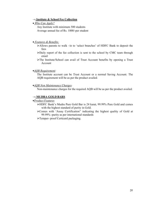 39
→ Institute & School Fee Collection
• Who Can Apply?
Any Institute with minimum 500 students
Average annual fee of Rs. 1000/-per student
• Features & Benefits:
Allows parents to walk –in to ‘select branches’ of HDFC Bank to deposit the
fees
Daily report of the fee collection is sent to the school by CMC team through
email
The Institute/School can avail of Trust Account benefits by opening a Trust
Account
•AQB Requirement:
The Institute account can be Trust Account or a normal Saving Account. The
AQB requirement will be as per the product availed.
•AQB Non Maintenance Charges:
Non-maintenance charges for the required AQB will be as per the product availed.
→ MUDRA GOLD BARS
•Product Features
HDFC Bank’s Mudra Pure Gold Bar is 24 karat, 99.99% Pure Gold and comes
with the highest standard of purity in Gold.
Comes with ‘Assay Certification” indicating the highest quality of Gold at
99.99% -purity as per international standards
Temper- proof Certicard packaging.
 