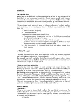42
Findings:
Introduction:
Retail banking as applicable modern times may be defined as providing credits to
individuals for non entrepreneurial activities. This is because usually retail loans are
used towards consumptions and the loans has to be repaid by the borrower out of his
own resources and not from the income stream generated by deployment of the loan.
The growth and retail banking in terms of volumes and types of products has been
quite pronounced in the recent years. Some of the basic reasons attributed for this
spurt are;
→ India’s economic prosperity
→ Consequent increase
→Consequent increase in purchasing power
→ Changing consumer demographic with one of the highest section of the
population below the age of 35 years
→ Technological innovation such as ATMs, Credit cards etc.
→ Decline in treasury income causing retail banking to be the focus of profit
maximization and decline in interest in recent years.
→ There has also been an expansion in the nature and product offered under
retail banking
Main Content:
There has been a revolution in the range of products and the way these are serviced in
the retail banking sector than the traditional bankers.
For example previously one had to physically visits a bank branch in ordered to open
an account where as today the bank often ‘visits’ a customer who shows or may show
and inclination to open an account with it.
Modern trends in retail banking
Capturing the trend and progress of retail banking would require dividing retail
banking by products, services and technology. Even this classification would be quite
simplistic, as the broad category mentioned, could get further subdivided.
For instance speaking about the services rendered to a customer of retail banking,
Customer Relationship Management (CRM) would be one of the areas of study it
includes but may not be limited to exception best banking wealth management, Know
Your Customer (KYC) compliance, internet and mobile banking products life cycle
management, customer data integration and relationship banking among others.
The retail banking sector as the new sector for capturing the market & to service their
customers have developed some new methods they are as follows;
Primary Methods
→ Products:
There are two ways to look at bank products that are offered to customers. The
traditional products (and now new ways in which they are offered) and new products.
The website of any of the banks in India would typically show the following products
in the retail banking segment;
a) Deposits
 