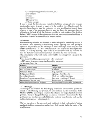 43
b) Loans (housing, personal, education, etc.)
c) Investments
d) Cards
e) Insurance
f) Demat services
g) Online services
It may be noted that deposits are a part of the liabilities whereas all other products
mentioned are either its assets or a part of its fee based services. Therefore, only for
deposits, banks have to ‘pay’ its customers i.e. have an obligation towards them;
whereas in case of the customers have to ‘pay’ the banks i.e. customers have an
obligation to the bank. While the above are provided to India residents, Non Resident
Indians (NRIs) are provided remittance services and property solutions in addition to
some of the products/ services offered to resident Indians.
→ Services:
In retail banking customer is a customer of branch and gets all his banking services at
the branch – be it depositing or withdrawing money, applying for a loan, getting an
update on the pass book etc. the advantage of branch banking is that it bring the bank
and the customer face – to – face with each other. This face-to-face banking has new
variant i.e. door step banking – there still is a direct interface with the customer but
now it is the bank which visits the customers rather than the other way around.
The contact center of the bank is also contributed for providing prompt services to the
customers;
What does a Retail banking contact centre offer a customer?
→24/7 access for enquiry, request and complaint resolution.
→ Service at finger tips
Enquiry Request
Account balance details Cheque book
Last five transactions Statement
Statement details Stop payment
Bill payment details Opening a fixed deposits
Reward point details Block lost credit or debit card
Location of cheque payment boxes Renewing a credit card / deposit
Deposit rates / interest rates Replacement of credit cards
General information about the bank Redemption of reward point Dial a draft
→ Technology:
Technological development has been hugely responsible for such rapid growth and
spread of retail banking and products. In some instance like the Automated Teller
Machine (ATMs) technological solutions have been a few steps ahead of customer
problem. However though technology has provide customers with solutions for their
problems it has also been accused of taking the customer away from the bank and the
making banking a non – intimate activity.
The key ingredient of the success of retail banking is in their philosophy is ‘income
can be divided into consumptions and savings. Both provide fuel to the engine of the
retail banking.
 