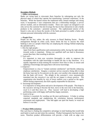 44
Secondary Methods
→ Office environment
Banks are trying hard to rejuvenate there branches by redesigning not only the
physical space in which they operate but transforming ‘customer experience’ in the
branches. While the branch retains the traditional teller, branch manager and strong
room, it incorporates 3 new components that are a relationship manager, a service
advisor module, and an information module. These new aspect are designed to not
only service the customer but also leverage the face-to-face interaction to sale a banks
products to the customers / potential customer. The sophisticated interior of the
branch is also aim to boost the morale of the bank personnel to enable a better and
intimate personal relationship with the customer.
→ People First
People are the key, rather, the only resource in Retail Banking Sector. People
management through its entire cycle, hence forms the key to success the retail
banking is also in a people which they are employing the strategy behind employing
the splendid staff is;
1. Hire the right people: -
Apart from basic qualification and communication skills, having the right attitude
towards works is important. Hiring over qualified staff can lead to dissonance
sooner than later, thus resulting in attrition.
2. Trail well –
It’s important to train new recruiters thoroughly in order to empower the
incumbents with the right knowledge to handle the day to day functions. It is
equally important to keep training the recruiters from time to time, to ensure and
updating of knowledge and equip them with newer knowledge.
3. Empower –
Empowerment is a key to “instant customer satisfaction” and thereby enhancing
employee satisfaction. Imagine a customer service executive being able to drop
the home loan rate by five percent on the spot, over another who responds stating
that the bank will revert. The delight in the customer’s voice automatically
translated into the executive’s joy and the net impact is always positive. The
organization also benefits by way of lower outflow over a period as the agent.
Whilst feeling empowered, also feels equally responsible for decisions.
4. Encourage development –
It is imperative to bring about and active development of the people. This helps in
the executive striving to become the best, move to the next role in the hierarchy,
excel in it and then move on. Thus ‘success’ will lead to developing a high
performing centre with happy staff and thus happy customers.
5. Learn to let go –
Attrition is essentials for weeding out the poor performance. It helps in setting
expected standards and emphasizing the correlation between performance
assessment and employment. ‘One bad apple can spoil the bunch, so weed out
before it’s too late.’
→ Product Differentiation:
One such facet is finding the competitive advantage in retail banking that would help
each bank to reach out and retain the customer. Product homogeneity has become the
norm. Therefore product differentiation will provide a bank with an edge over
 