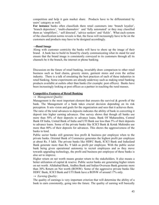 45
competition and help it gain market share. Products have to be differentiated by
users’ category as well.
For instance banks often classifieds there retail customers into ‘branch loyalist’,
‘branch depositors’, ‘multi-channalers’ and ‘fully automated’ or they may classified
them as ‘simplifiers’, ‘ self directed’, ‘advice seekers’ and ‘fickle’. What each system
of the classification norms reveals is that, the focus will increasingly have to be on the
customers and products may have to be designed accordingly.
→Band Image
Along with customer centricity the banks will have to shore up the image of their
brand. A bank has to build its brand by clearly communicating what its stand for and
ensure that the brand image is consistently conveyed to its customers through all its
channels be it the branch, the internet or phone banking.
Discussion on the future of retail banking, invariably draw comparison to other retail
business such as food chains, grocery stores, garment stores and even the airline
industry. There is a talk of emulating the best practices of each of these industries in
retail banking. Some experiments are already underway such as making retail banking
products available at outlets other than banks (for example: post offices). Banks have
been increasingly looking at post offices as a partner in reaching the rural masses.
Competitive Features of Retail Banking
→ Management Quality:
Management is the most important element that ensures the survival & growth of the
bank. The Management of a bank takes crucial decision depending on its risk
perception. It sets vision and goals for the organization and sees that it achieves them.
The ratio of the total advances to deposits indicates the ability of bank in converting it
deposit into higher earning advances. One survey shows that though all banks use
more than 50% of their deposits to advance loans, Bank Of Maharashtra, Central
Bank Of India, United Bank of India and UTI Bank use less than 5% of their deposits
to advance loans. Some of the private banks like ICICI Bank & Kotak Mahindra use
more than 80% of their deposits for advances. This shows the aggressiveness of the
banks to lend.
Public sector banks still generate less profit & business per employee when to the
private banks. Oriental Bank of Commerce generates the highest profit per employee
at about Rs. 5 lakh. The private banks like HDFC Bank, ICICI Bank and Indusland
Bank generate more than Rs. 9 lakh as profit per employee. With the public sector
bank being given operational autonomy to recruit employees and as they move
towards upgrading technology, the profit and business per employee of these banks is
also set to improve.
Higher return on net worth means greater return to the stakeholders. It also means a
better utilization of capital & reserve. Public sector banks are generating higher return
on net worth. Allahabad Bank, Andhra Bank and Indian Overseas Bank generate more
than 30% Return on Net worth (RONW). Some of the aggressive private banks like
HDFC Bank, ICICI Bank and UTI Bank have a RONW of around 17% only.
→ Earning Quality:
The quality of earnings is very important criterion that will determine the ability of a
bank to earn consistently, going into the future. The quality of earning will basically
 