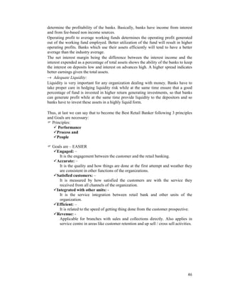 46
determine the profitability of the banks. Basically, banks have income from interest
and from fee-based non income sources.
Operating profit to average working funds determines the operating profit generated
out of the working fund employed. Better utilization of the fund will result in higher
operating profits. Banks which use their assets efficiently will tend to have a better
average than the industry average.
The net interest margin being the difference between the interest income and the
interest expended as a percentage of total assets shows the ability of the banks to keep
the interest on deposits low and interest on advances high. A higher spread indicates
better earnings given the total assets.
→ Adequate Liquidity:
Liquidity is very important for any organization dealing with money. Banks have to
take proper care in hedging liquidity risk while at the same time ensure that a good
percentage of fund is invested in higher return generating investments, so that banks
can generate profit while at the same time provide liquidity to the depositors and so
banks have to invest these assets in a highly liquid form.
Thus, at last we can say that to become the Best Retail Banker following 3 principles
and Goals are necessary:
Principles:
Performance
Process and
People
Goals are – EASIER
Engaged: –
It is the engagement between the customer and the retail banking.
Accurate: –
It is the quality and how things are done at the first attempt and weather they
are consistent in other functions of the organizations.
Satisfied customers: –
It is measured by how satisfied the customers are with the service they
received from all channels of the organization.
Integrated with other units: -
It is the service integration between retail bank and other units of the
organization.
Efficient: –
It is related to the speed of getting thing done from the customer prospective.
Revenue: -
Applicable for branches with sales and collections directly. Also applies in
service centre in areas like customer retention and up sell / cross sell activities.
 