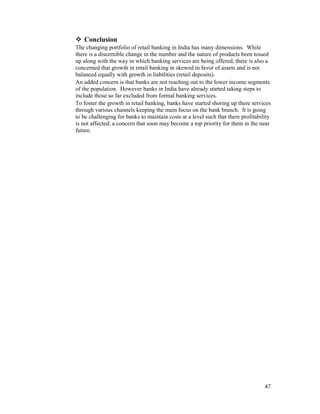47
Conclusion
The changing portfolio of retail banking in India has many dimensions. While
there is a discernible change in the number and the nature of products been tossed
up along with the way in which banking services are being offered, there is also a
concerned that growth in retail banking in skewed in favor of assets and is not
balanced equally with growth in liabilities (retail deposits).
An added concern is that banks are not reaching out to the lower income segments
of the population. However banks in India have already started taking steps to
include those so far excluded from formal banking services.
To foster the growth in retail banking, banks have started shoring up there services
through various channels keeping the main focus on the bank branch. It is going
to be challenging for banks to maintain costs at a level such that there profitability
is not affected; a concern that soon may become a top priority for them in the near
future.
 