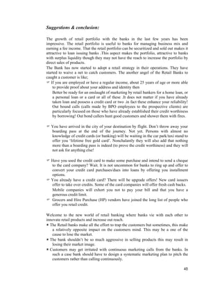 48
Suggestions & conclusion:
The growth of retail portfolio with the banks in the last few years has been
impressive. The retail portfolio is useful to banks for managing business mix and
earning a fee income. That the retail portfolio can be securitized and sold out makes it
attractive to loan issuing banks .This aspect makes the portfolio, attractive to banks
with surplus liquidity though they may not have the reach to increase the portfolio by
direct sales of products.
The Bank has now started to adopt a retail strategy in their operations. They have
started to waive a net to catch customers. The another angel of the Retail Banks to
caught a customer is like;
If you are employed or have a regular income, about 25 years of age or more able
to provide proof about your address and identity then
Better be ready for an onslaught of marketing by retail bankers for a home loan, or
a personal loan or a card or all of these .It does not matter if you have already
taken loan and possess a credit card or two .in fact these enhance your reliability!
Out bound calls (calls made by BPO employees to the prospective clients) are
particularly focused on those who have already established their credit worthiness
by borrowing! Out bond callers hunt good customers and shower them with fires.
You have arrived in the city of your destination by flight. Don’t throw away your
boarding pass at the end of the journey. Not yet. Persons with almost no
knowledge of credit cards (or banking) will be waiting in the car park/taxi stand to
offer you ‘lifetime free gold card’. Nonchalantly they will also add that nothing
more than a boarding pass is indeed (to prove the credit worthiness) and they will
not ask for anything else!
Have you used the credit card to make some purchase and intend to send a cheque
to the card company? Wait. It is not uncommon for banks to ring up and offer to
convert your credit card purchases/dues into loans by offering you installment
options.
You already have a credit card? There will be upgrade offers! New card issuers
offer to take over credits. Some of the card companies will offer fresh cash backs.
Mobile companies will exhort you not to pay your bill and that you have a
generous credit limit.
Grocers and Hire Purchase (HP) vendors have joined the long list of people who
offer you retail credit.
Welcome to the new world of retail banking where banks vie with each other to
innovate retail products and increase out reach.
The Retail banks make all the effort to trap the customers but sometimes, this make
a relatively opposite impact on the customers mind. This may be a one of the
cause to lose the market.
The bank shouldn’t be so much aggressive in selling products this may result in
losing their market image.
Customers may get irritated with continuous marketing calls from the banks. In
such a case bank should have to design a systematic marketing plan to pitch the
customers rather than calling continuously.
 