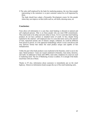 49
The sales staff employed by the bank for marketing purpose, the way these people
representing to the customers is so poor customer cannot be at all impressed by
them.
The bank should have adopt a Personality Development course for this people
where they can improve on their skills such as, soft skills, dressing sense, etc
Conclusion:
From above all information it is seen that, retail banking is directed at salaried and
self employed persons. That is on those people who can meet EMI commitments.
Thus retail tends to be urban and semi urban in focus. Yet it is seen that retail banking
products do not have uniform or standard terms of credit. In fact, despite being
marketed to the salaried / self employed class it is seen that terms such as the amount
of loan, repayment period, rate of interest, margin, collateral, etc could be different
from person to person. It is the appraisal methodology which is score card driven and
easy delivery format that makes the retail product unique and capable of fast
multiplication.
Unlike the past when bank products were marketed in the branches, retail is out in the
open. Retail products / loans are issued/ marketed in branches, loan melas, factories,
and malls. In additional to bank staff, BPOs, mail order, telephone & e-mail are used
to marketing retail. The list of Marketing Avenue is endless. It is enough if the banks
touch base with one of them.
Thanks to IT also, information about customers is immediately put on the retail
highway. Almost no information (lead) escapes the eye of the retail marketing units.
 