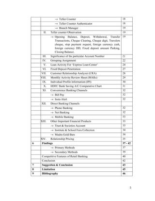 5
→ Teller Counter 18
→ Teller Counter Authenticator 18
→ Branch Manager 19
II. Teller counter Observation 19
→ Opening Balance, Deposit, Withdrawal, Transfer
Transactions, Cheque Clearing, Cheque digit, Travelers
cheque, stop payment request, foreign currency cash,
foreign currency DD, Fixed deposit amount Parking,
Closing Balance.
19
III. Significance of the particular Account Number 21
IV. Grouping Assignment 22
V. Loan Activity For ‘Express Loan Center’ 24
VI. Fixed Deposit Penetration 27
VII. Customer Relationship Analyzer (CRA) 28
VIII. Monthly Activity Review Sheet (MARs) 29
IX. Individual Profile Information (IPI) 30
X. HDFC Bank Saving A/C Comparative Chart 31
XI. Convenience Banking Channels 32
→ Bill Pay 32
→ Insta Alert 32
XII. Direct Banking Channels
→ Phone Banking 32
→ Net Banking 32
→ Mobile Banking 33
XIII. Other Important Financial Products 33
→ Trust & Societies Account 33
→ Institute & School Fees Collection 34
→ Mudra Gold Bars 34
XIV. Relationship Pricing 35
6 Findings 37 - 42
→ Primary Methods 37
→ Secondary Methods 39
Competitive Features of Retail Banking 40
Conclusion 42
7 Suggestion & Conclusion 43
8 Limitation 45
9 Bibliography 46
 
