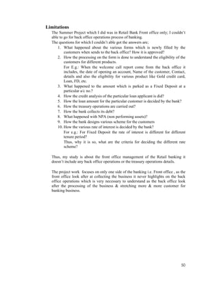 50
Limitations
The Summer Project which I did was in Retail Bank Front office only; I couldn’t
able to go for back office operations process of banking.
The questions for which I couldn’t able got the answers are;
1. What happened about the various forms which is newly filled by the
customers when sends to the back office? How it is approved?
2. How the processing on the form is done to understand the eligibility of the
customers for different products.
For E.g.: When the welcome call report come from the back office it
includes, the date of opening an account, Name of the customer, Contact,
details and also the eligibility for various product like Gold credit card,
Loan, FD, etc.
3. What happened to the amount which is parked as a Fixed Deposit at a
particular a/c no.?
4. How the credit analysis of the particular loan applicant is did?
5. How the loan amount for the particular customer is decided by the bank?
6. How the treasury operations are carried out?
7. How the bank collects its debt?
8. What happened with NPA (non performing assets)?
9. How the bank designs various scheme for the customers
10. How the various rate of interest is decided by the bank?
For e.g.: For Fixed Deposit the rate of interest is different for different
tenure period?
Thus, why it is so, what are the criteria for deciding the different rate
scheme?
Thus, my study is about the front office management of the Retail banking it
doesn’t include any back office operations or the treasury operations details.
The project work focuses on only one side of the banking i.e. Front office , as the
front office look after at collecting the business it never highlights on the back
office operations which is very necessary to understand as the back office look
after the processing of the business & stretching more & more customer for
banking business.
 