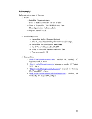 51
Bibliography:
Reference scheme used for the study
a) Books:
→ Edited by: Dhandapani Alagiri
→ Name of the book: Financial services in India
→ Name of the publisher: The ICFAI University Press
→ Place of publication: Hyderabad, India
→ Page No. referred:16 -26
b) Journals/Magazines:
→ Name of the Author: Shyamala Gopinath
→ Title of Article: Retail Banking Opportunities & challenges.
→ Name of the Journal/Magazine: Bank Quest
→ No. & Vol. of publication: No.4 Vol.77
→ Period of Publication: October – December 2006
→ Page no. referred: 6 -11
c) Internet Sites:
1. <http://www.hdfcbank/aboutus/com> assessed on Saturday 1st
September 2007, 9.30a.m.
2. <http://www.hdfcbank/aboutus/com> assessed on Monday 13th
August
2007, 2.30p.m.
3. <http://www.hdfcbank/productataglance/com> assessed on Thursday
23rd August 2007, 4.30p.m.
4. <http://www.hdfcbank/aboutus/travellerscheque/com> assessed on
Wednesday 29th
August 2007, 2.00p.m.
 