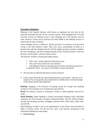 6
Executive Summery
Banking is the financial function which plays an important role not only for the
particular individual but also for the overall economy. With changing face of overall
economy the face of banking service is also changing now it has become more &
more attractive various newer functions has been added in the banking services to
attract more & more customers.
Earlier banking service is offered as ‘facility provider’ to customers to protect their
saving in the most effective mode. They were never concentrated on profit as a
business but with the changing time & with the highly growing economic condition
the role of banking is also been changed instead of only ‘Facility provider’ it has also
become a ‘profit maker’ with new attractive face
The business of banks is buying and selling money:
* They “buy” money (deposits) with interest rates
* They sell money (loans) for a fee (interest)
* The difference between what they pay for money and what they get for it
is called the “float” - the source of the banks revenues and profits
• This provides an efficient allocation of scarce resources
• It also means that banks do not just hold and protect your money – they give it to
someone else: consequently, they actually have available only a small percentage
of the money that has been deposited
Banking: engaging in the business of keeping money for savings and checking
accounts or for exchange or for issuing loans and credit etc.
Retail: the selling of goods to consumers; usually in small quantities and not for
resale
Retail Banking: Retail banking is typical mass-market banking where individual
customers use local branches of larger commercial banks. Services offered include:
savings and checking accounts, mortgages, personal loans, debit cards, credit cards,
and so forth.
Retail Banking in India is not a new phenomenon. It has always been prevalent in
India in Various Forms. For the last few years it has become synonymous with
mainstream banking for many banks.
Retail Banking:
 