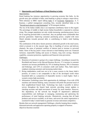 8
Opportunities and Challenges of Retail Banking in India:
Opportunities:
Retail banking has immense opportunities in growing economy like India. As the
growth story gets unfolded in India, retail banking is going to emerge a major driver.
With reference to BRIC report talking India as an Economic Superpower. A. T.
Kearney, a global management consulting firm, recently identified India as the
“Second most attractive retail destination” of 30 emergent markets.
The rise of the Indian middle class is an important contributory factor in this regard.
The percentage of middle to high income Indian households is expected to continue
rising. The younger population not only wields increasing- purchasing power, but as
far as acquiring personal debt is concerned , they are perhaps more comfortable than
previous generation. Improving consumer purchasing power, coupled with more
liberal attitudes towards personal debt, is contributing to India’s retail banking
segment.
The combination of the above factors promises substantial growth in the retail sector,
which at present is in the nascent stage. Due to bundling of service and delivery
channels, the areas of potential conflicts of interest tend to increase in universal
banks. Some of the key point’s issues relevant to retail banking sector are: Financial
inclusion, responsible lending and access to finance, long term savings, financial
capability, consumer protection, regulation and financial crime prevention
Challenges:
1. Retention of customers is going to be a major challenge. According to research by
Reichheld and Sasser in the Harvard Business Review, 5 % increase in customer
retention can increase profitability by 35% in banking business, 50% in Insurance
and brokerage, and 125% in consumer credit card market. Thus, bank need to
emphasis retaining customers and increasing market share.
2. Rising indebtedness could turn out to be a cause concern in the future India’s
position, of course is not comparable to that of the developed world where
household debt as a proportion of disposable income is much higher. Such a
scenario creates high uncertainty.
3. Information Technology poses both opportunities & challenges. Even with ATM
machines and internet banking, many consumers still prefer the personal touch of
their neighborhood branch bank. Technology has made it possible to deliver
service throughout the branch bank network, providing instant updates to
checking accounts and rapid movement of money for stock transfers. However,
this dependency on the network has brought IT department’s additional
responsibilities and challenges in managing, maintaining and optimizing the
performance of retail banking networks. Illustratively, ensuring that all bank
products and services available, at all times, and across the entire organization is
essential fir today’s retails banks to generate revenues and remain competitive.
Besides there are network management Challenges, whereby keeping these complex,
distrusted networks and application operating properly in support of business
objectives becomes essential.
 
