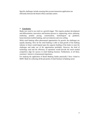 9
Specific challenges include ensuring that account transaction application run
efficiently between the branch offices and data centers.
Conclusion:
Banks now need to use retail as a growth trigger. This requires product development
and differentiation, innovation, and business process re- engineering, micro- planning,
marketing prudent pricing, customization, technological up gradation,
home/electronic/mobile banking, and cost reduction and cross selling.
While retail banking offers phenomenal opportunities for growth, the challenges are
equally daunting. How far the retail banking is able to lead growth of the banking
industry in future would depend upon the capacity building of the banks to meet the
challenges and make use of the opportunities profitably. However, the kind of
technology used and the efficiency of operations would provide the much needed
competitive edge for success in retail banking business. Furthermore, in all these,
customers’ interest is of paramount importance.
For studying the application of Retail Banking fundas practically I have visited to
HDFC Bank for collecting all the pin points of retail business in banking sector.
 