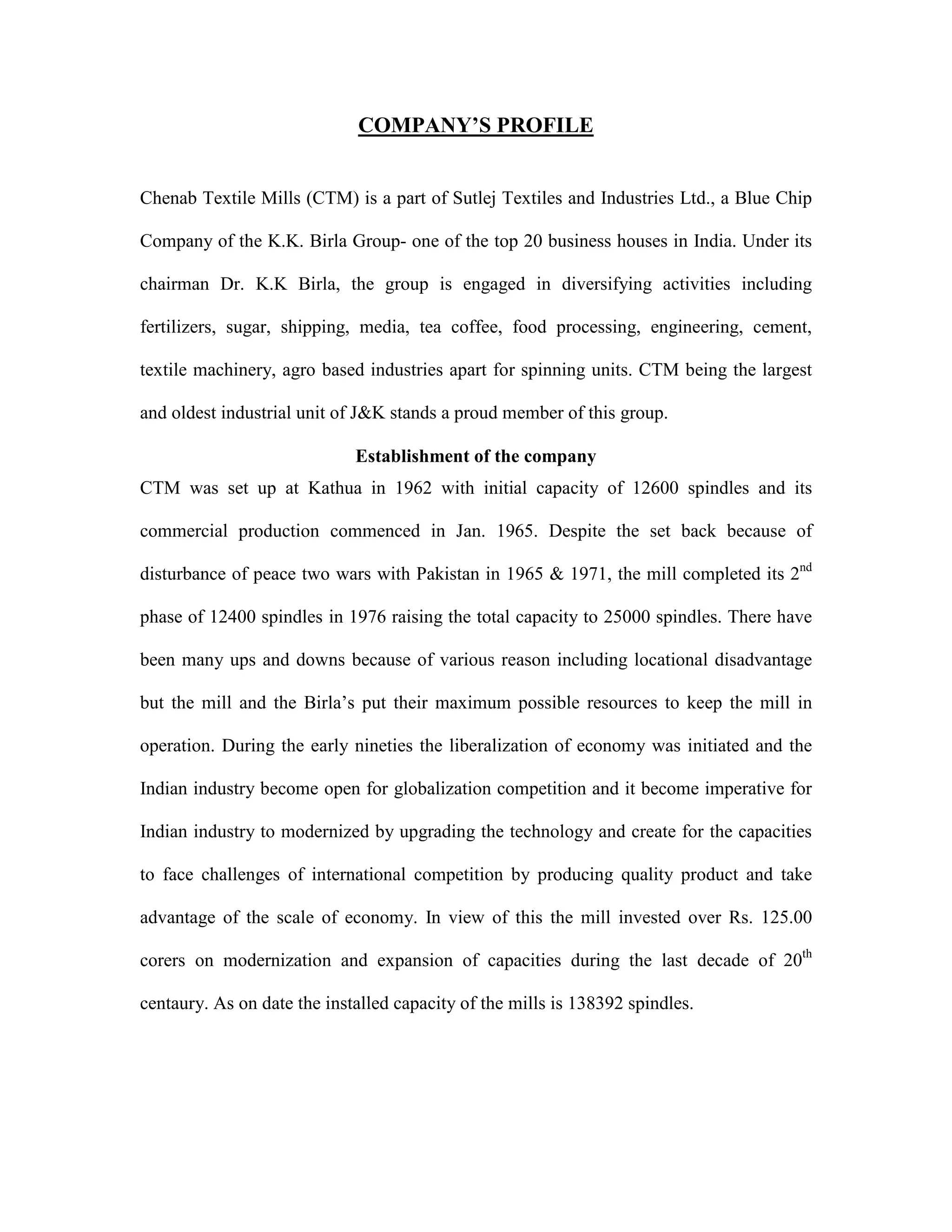 COMPANY’S PROFILE
Chenab Textile Mills (CTM) is a part of Sutlej Textiles and Industries Ltd., a Blue Chip
Company of the K.K. Birla Group- one of the top 20 business houses in India. Under its
chairman Dr. K.K Birla, the group is engaged in diversifying activities including
fertilizers, sugar, shipping, media, tea coffee, food processing, engineering, cement,
textile machinery, agro based industries apart for spinning units. CTM being the largest
and oldest industrial unit of J&K stands a proud member of this group.
Establishment of the company
CTM was set up at Kathua in 1962 with initial capacity of 12600 spindles and its
commercial production commenced in Jan. 1965. Despite the set back because of
disturbance of peace two wars with Pakistan in 1965 & 1971, the mill completed its 2nd
phase of 12400 spindles in 1976 raising the total capacity to 25000 spindles. There have
been many ups and downs because of various reason including locational disadvantage
but the mill and the Birla’s put their maximum possible resources to keep the mill in
operation. During the early nineties the liberalization of economy was initiated and the
Indian industry become open for globalization competition and it become imperative for
Indian industry to modernized by upgrading the technology and create for the capacities
to face challenges of international competition by producing quality product and take
advantage of the scale of economy. In view of this the mill invested over Rs. 125.00
corers on modernization and expansion of capacities during the last decade of 20th
centaury. As on date the installed capacity of the mills is 138392 spindles.
 