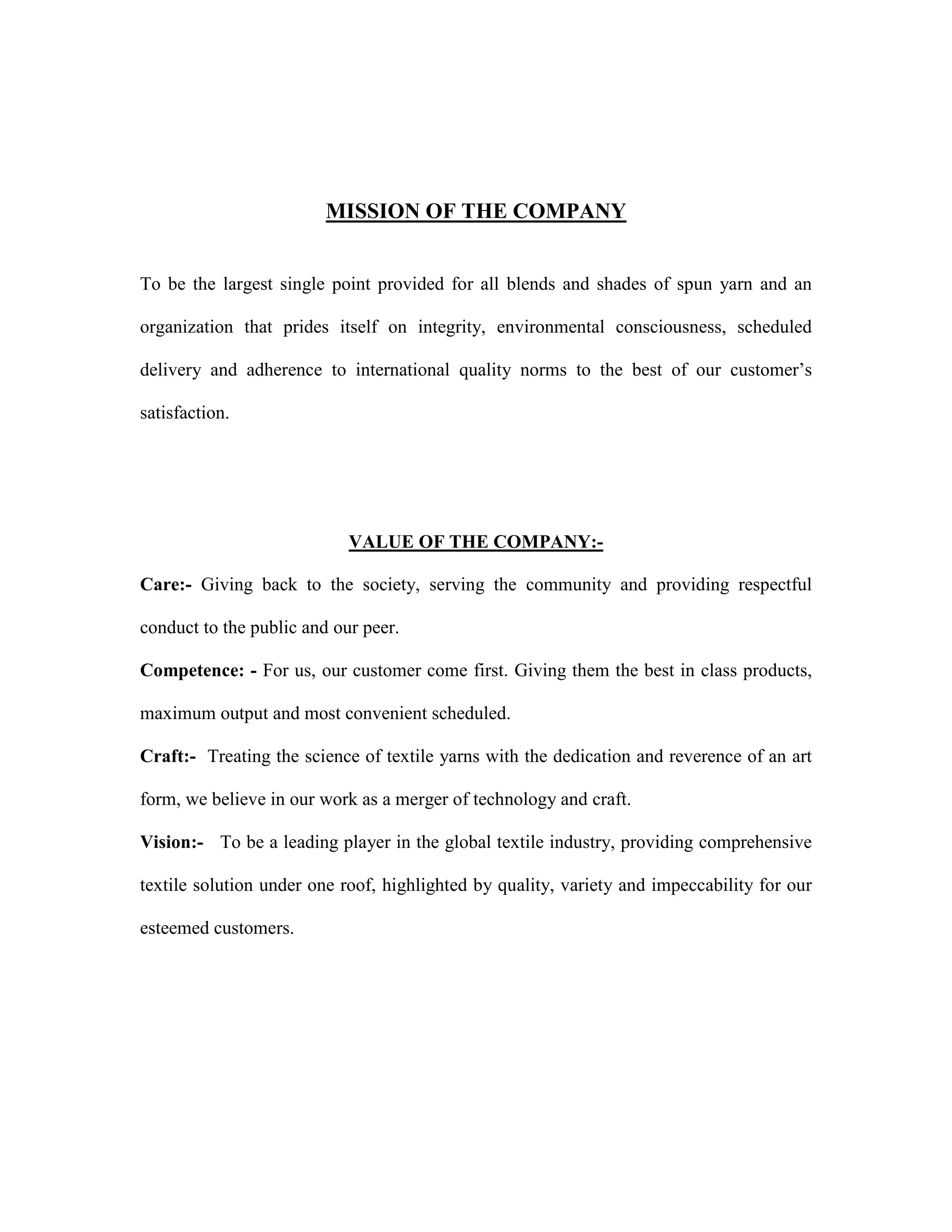 MISSION OF THE COMPANY
To be the largest single point provided for all blends and shades of spun yarn and an
organization that prides itself on integrity, environmental consciousness, scheduled
delivery and adherence to international quality norms to the best of our customer’s
satisfaction.
VALUE OF THE COMPANY:-
Care:- Giving back to the society, serving the community and providing respectful
conduct to the public and our peer.
Competence: - For us, our customer come first. Giving them the best in class products,
maximum output and most convenient scheduled.
Craft:- Treating the science of textile yarns with the dedication and reverence of an art
form, we believe in our work as a merger of technology and craft.
Vision:- To be a leading player in the global textile industry, providing comprehensive
textile solution under one roof, highlighted by quality, variety and impeccability for our
esteemed customers.
 