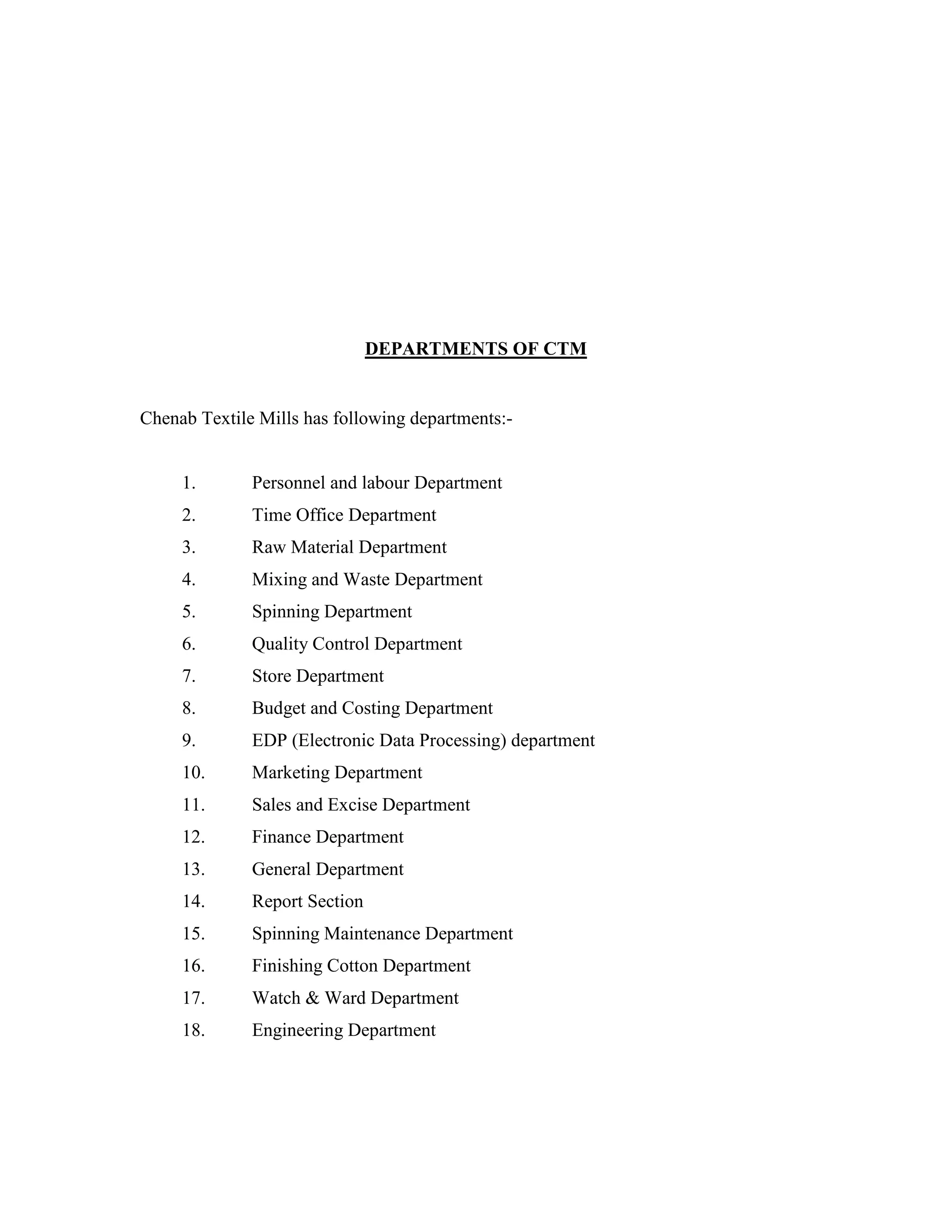 DEPARTMENTS OF CTM
Chenab Textile Mills has following departments:-
1. Personnel and labour Department
2. Time Office Department
3. Raw Material Department
4. Mixing and Waste Department
5. Spinning Department
6. Quality Control Department
7. Store Department
8. Budget and Costing Department
9. EDP (Electronic Data Processing) department
10. Marketing Department
11. Sales and Excise Department
12. Finance Department
13. General Department
14. Report Section
15. Spinning Maintenance Department
16. Finishing Cotton Department
17. Watch & Ward Department
18. Engineering Department
 