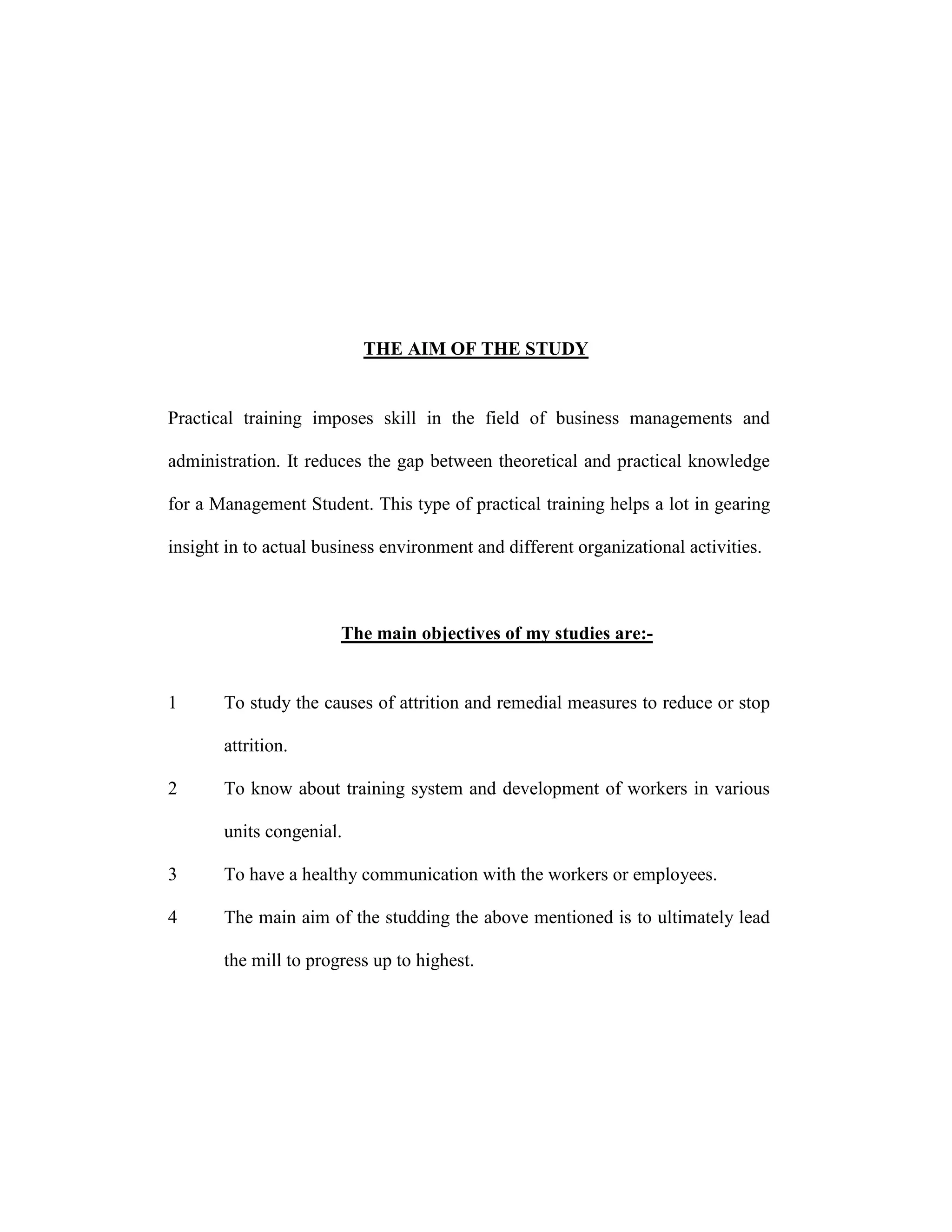 THE AIM OF THE STUDY
Practical training imposes skill in the field of business managements and
administration. It reduces the gap between theoretical and practical knowledge
for a Management Student. This type of practical training helps a lot in gearing
insight in to actual business environment and different organizational activities.
The main objectives of my studies are:-
1 To study the causes of attrition and remedial measures to reduce or stop
attrition.
2 To know about training system and development of workers in various
units congenial.
3 To have a healthy communication with the workers or employees.
4 The main aim of the studding the above mentioned is to ultimately lead
the mill to progress up to highest.
 