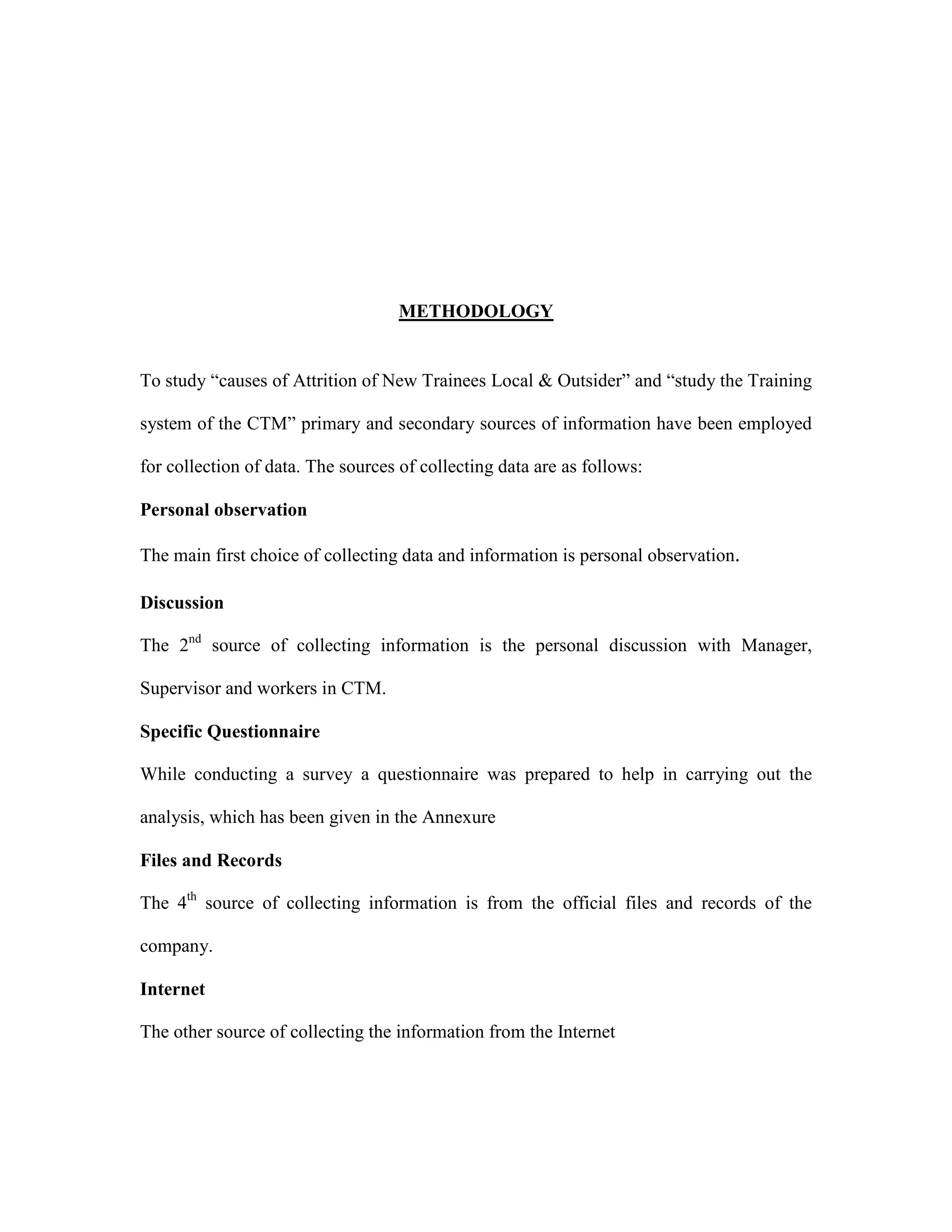 METHODOLOGY
To study “causes of Attrition of New Trainees Local & Outsider” and “study the Training
system of the CTM” primary and secondary sources of information have been employed
for collection of data. The sources of collecting data are as follows:
Personal observation
The main first choice of collecting data and information is personal observation.
Discussion
The 2nd
source of collecting information is the personal discussion with Manager,
Supervisor and workers in CTM.
Specific Questionnaire
While conducting a survey a questionnaire was prepared to help in carrying out the
analysis, which has been given in the Annexure
Files and Records
The 4th
source of collecting information is from the official files and records of the
company.
Internet
The other source of collecting the information from the Internet
 