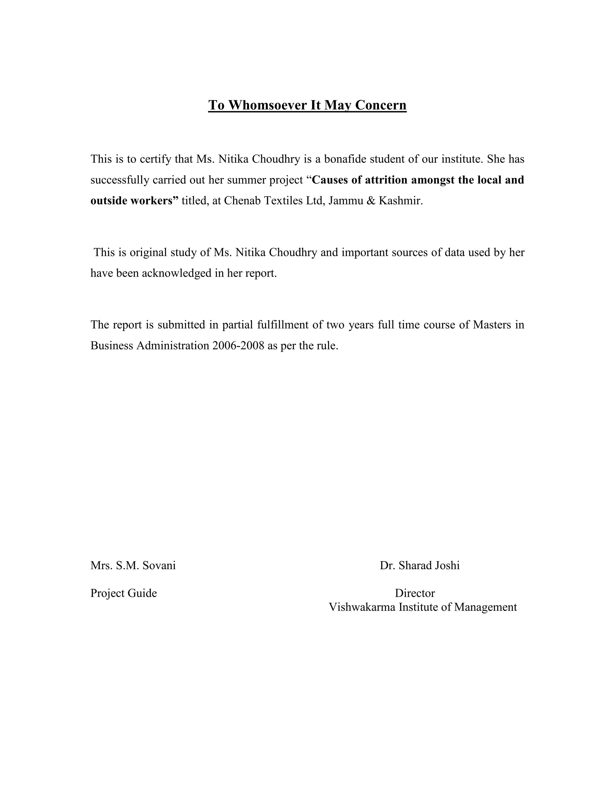 To Whomsoever It May Concern
This is to certify that Ms. Nitika Choudhry is a bonafide student of our institute. She has
successfully carried out her summer project “Causes of attrition amongst the local and
outside workers” titled, at Chenab Textiles Ltd, Jammu & Kashmir.
This is original study of Ms. Nitika Choudhry and important sources of data used by her
have been acknowledged in her report.
The report is submitted in partial fulfillment of two years full time course of Masters in
Business Administration 2006-2008 as per the rule.
Mrs. S.M. Sovani Dr. Sharad Joshi
Project Guide Director
Vishwakarma Institute of Management
 