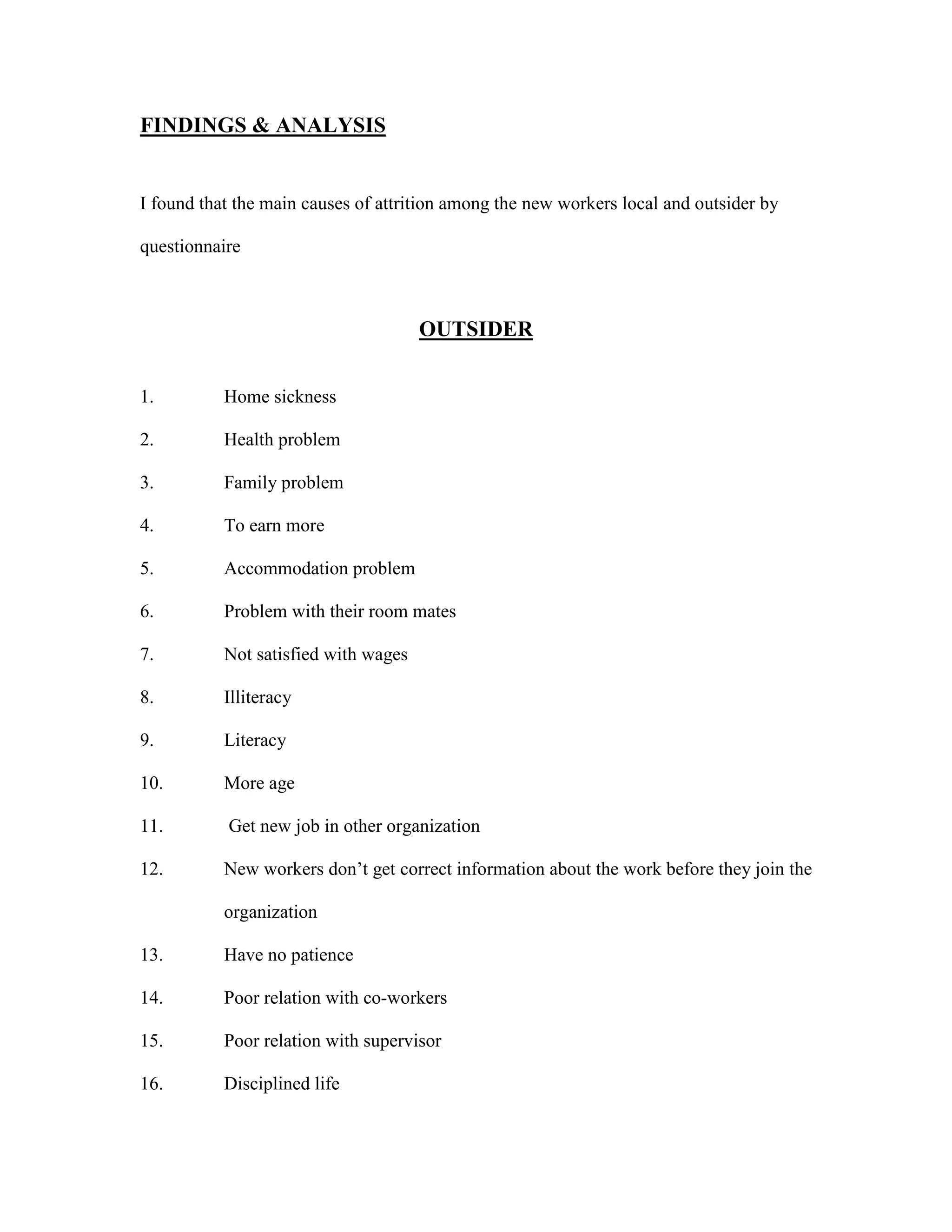 FINDINGS & ANALYSIS
I found that the main causes of attrition among the new workers local and outsider by
questionnaire
OUTSIDER
1. Home sickness
2. Health problem
3. Family problem
4. To earn more
5. Accommodation problem
6. Problem with their room mates
7. Not satisfied with wages
8. Illiteracy
9. Literacy
10. More age
11. Get new job in other organization
12. New workers don’t get correct information about the work before they join the
organization
13. Have no patience
14. Poor relation with co-workers
15. Poor relation with supervisor
16. Disciplined life
 
