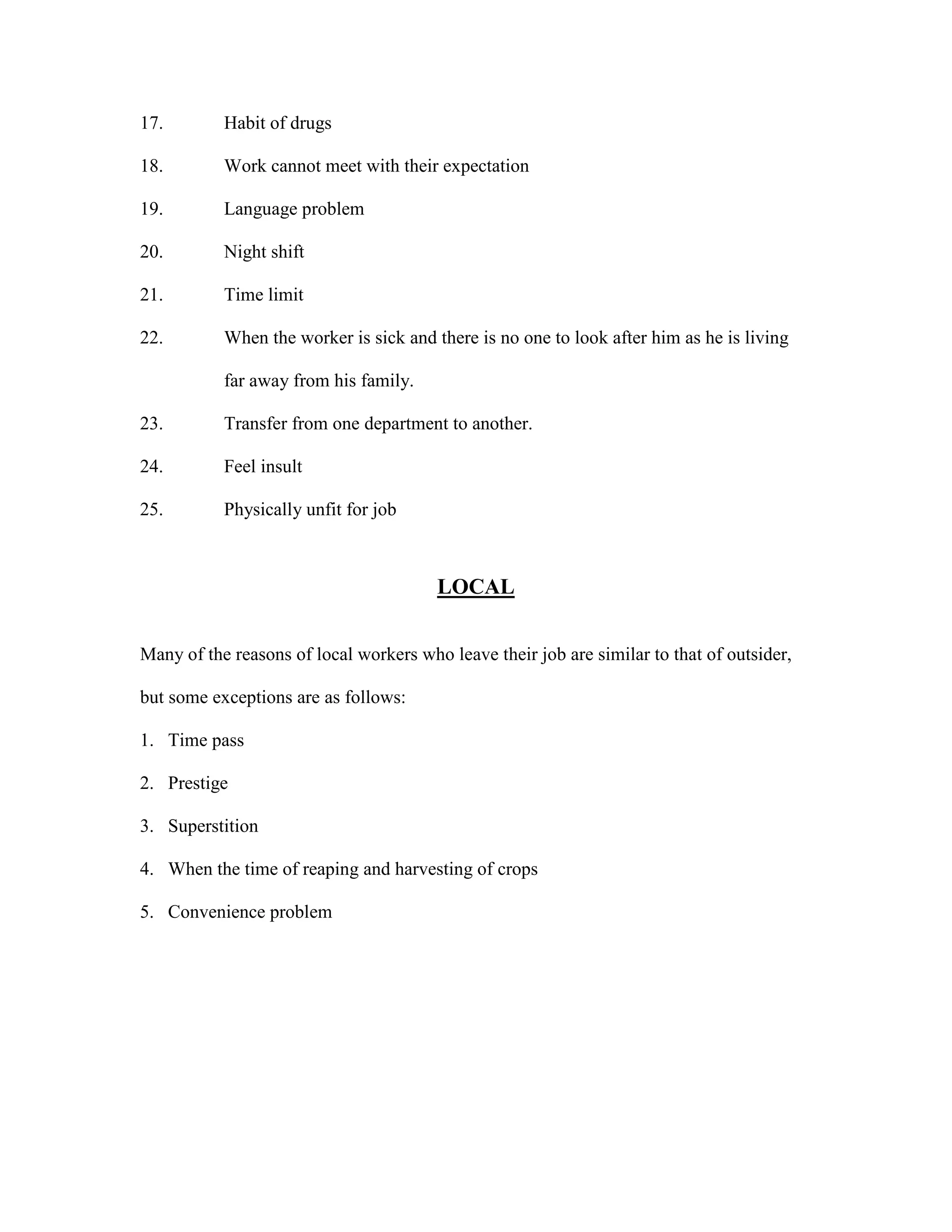 17. Habit of drugs
18. Work cannot meet with their expectation
19. Language problem
20. Night shift
21. Time limit
22. When the worker is sick and there is no one to look after him as he is living
far away from his family.
23. Transfer from one department to another.
24. Feel insult
25. Physically unfit for job
LOCAL
Many of the reasons of local workers who leave their job are similar to that of outsider,
but some exceptions are as follows:
1. Time pass
2. Prestige
3. Superstition
4. When the time of reaping and harvesting of crops
5. Convenience problem
 