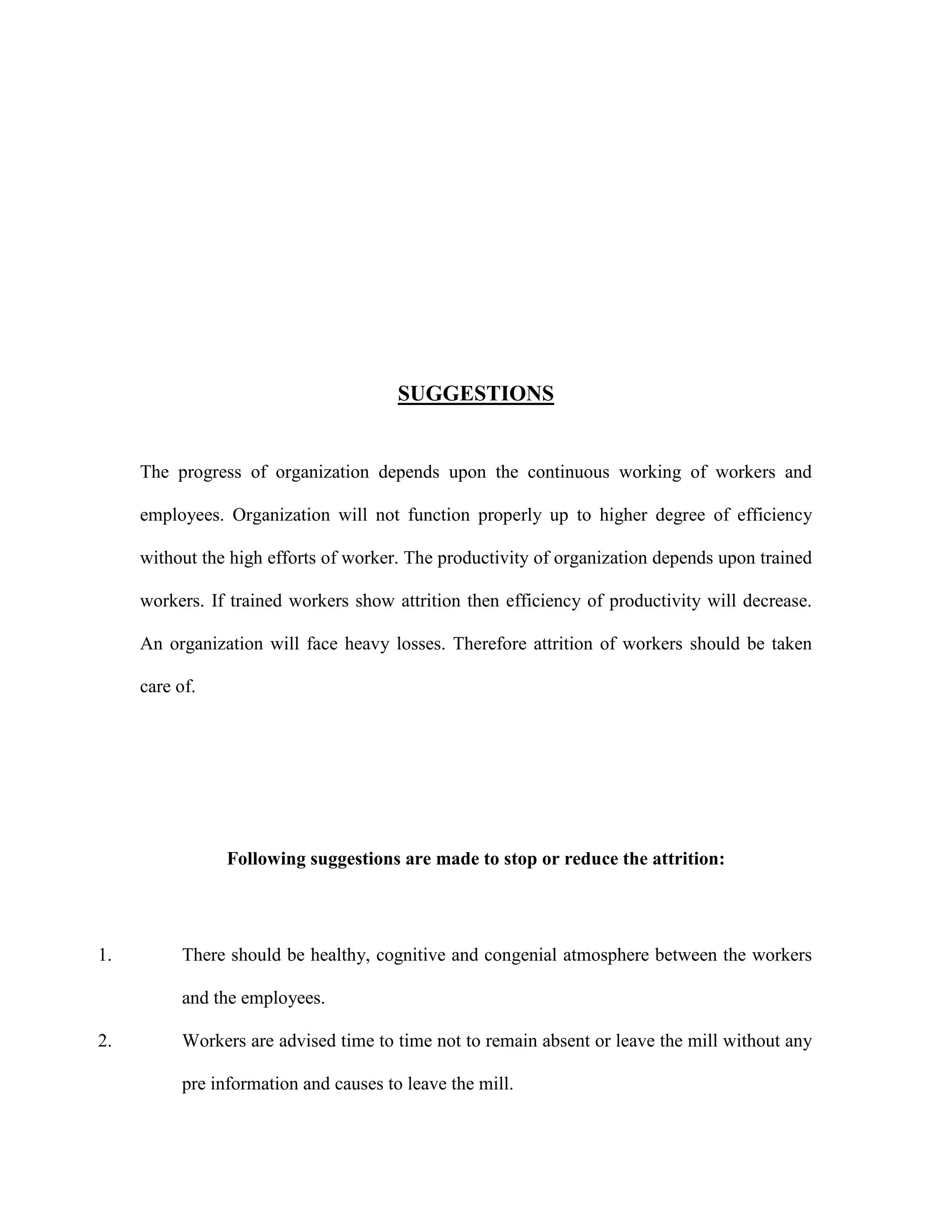 SUGGESTIONS
The progress of organization depends upon the continuous working of workers and
employees. Organization will not function properly up to higher degree of efficiency
without the high efforts of worker. The productivity of organization depends upon trained
workers. If trained workers show attrition then efficiency of productivity will decrease.
An organization will face heavy losses. Therefore attrition of workers should be taken
care of.
Following suggestions are made to stop or reduce the attrition:
1. There should be healthy, cognitive and congenial atmosphere between the workers
and the employees.
2. Workers are advised time to time not to remain absent or leave the mill without any
pre information and causes to leave the mill.
 